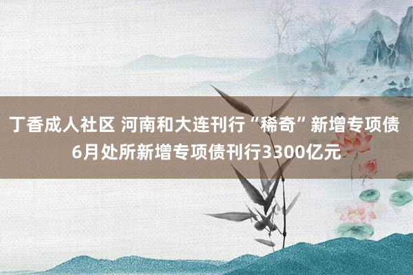 丁香成人社区 河南和大连刊行“稀奇”新增专项债 6月处所新增专项债刊行3300亿元