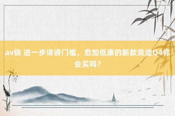 av狼 进一步诽谤门槛，愈加低廉的新款奥迪Q4你会买吗？