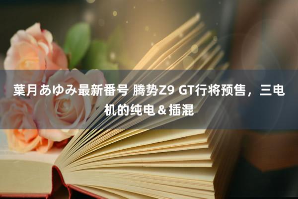 葉月あゆみ最新番号 腾势Z9 GT行将预售，三电机的纯电＆插混