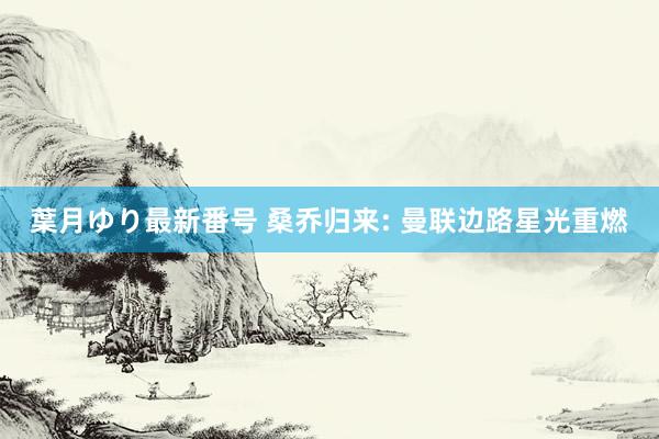 葉月ゆり最新番号 桑乔归来: 曼联边路星光重燃