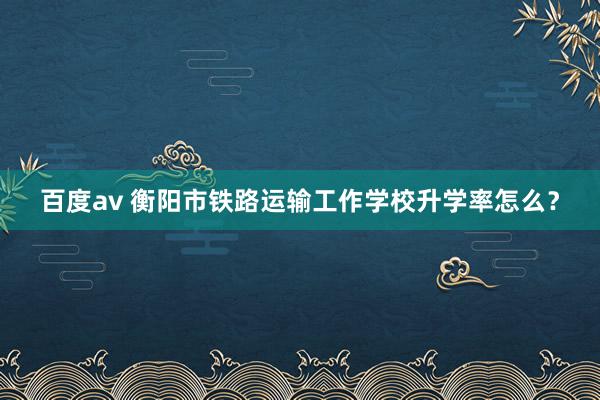 百度av 衡阳市铁路运输工作学校升学率怎么？