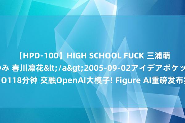 【HPD-100】HIGH SCHOOL FUCK 三浦萌 朝比奈ハル 葉月あゆみ 春川凛花</a>2005-09-02アイデアポケット&$HIGH-SCHO118分钟 交融OpenAI大模子! Figure AI重磅发布第二代东谈主形机器东谈主 或将开启“智械期间”