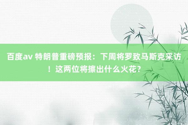 百度av 特朗普重磅预报：下周将罗致马斯克采访！这两位将擦出什么火花？