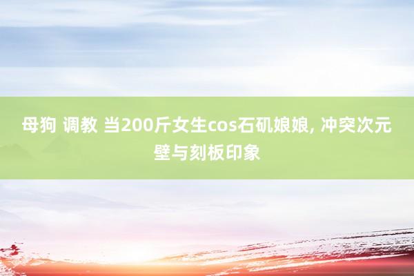 母狗 调教 当200斤女生cos石矶娘娘， 冲突次元壁与刻板印象