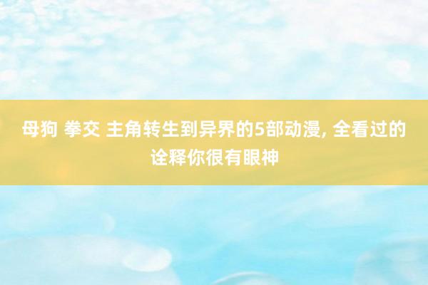 母狗 拳交 主角转生到异界的5部动漫， 全看过的诠释你很有眼神