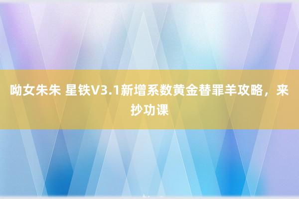 呦女朱朱 星铁V3.1新增系数黄金替罪羊攻略，来抄功课