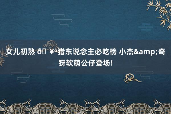 女儿初熟 🥺猎东说念主必吃榜 小杰&奇犽软萌公仔登场!