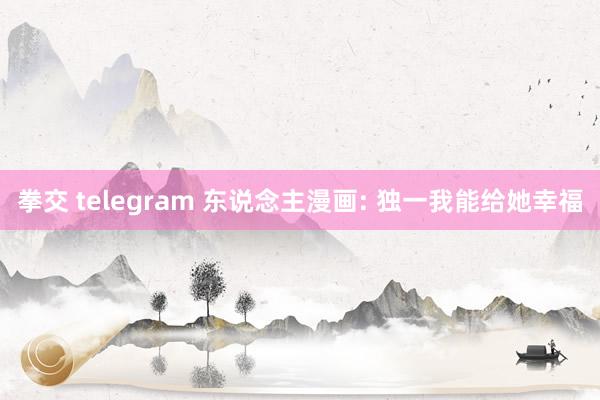 拳交 telegram 东说念主漫画: 独一我能给她幸福