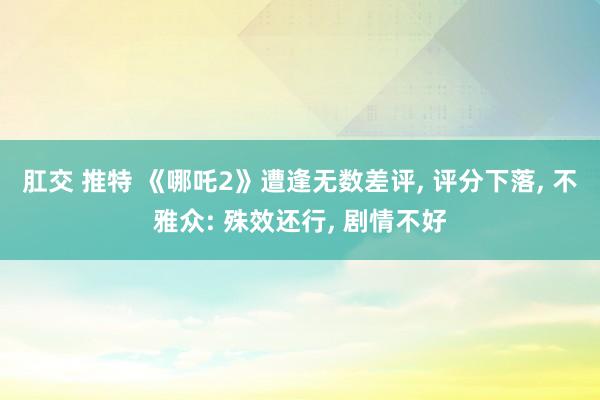 肛交 推特 《哪吒2》遭逢无数差评， 评分下落， 不雅众: 殊效还行， 剧情不好