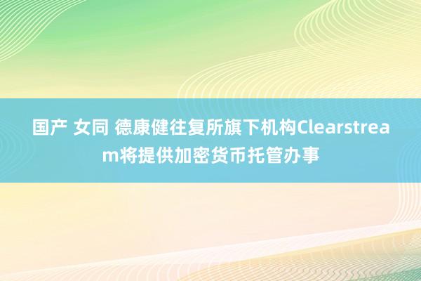 国产 女同 德康健往复所旗下机构Clearstream将提供加密货币托管办事