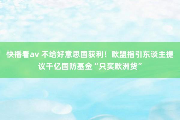 快播看av 不给好意思国获利！欧盟指引东谈主提议千亿国防基金“只买欧洲货”