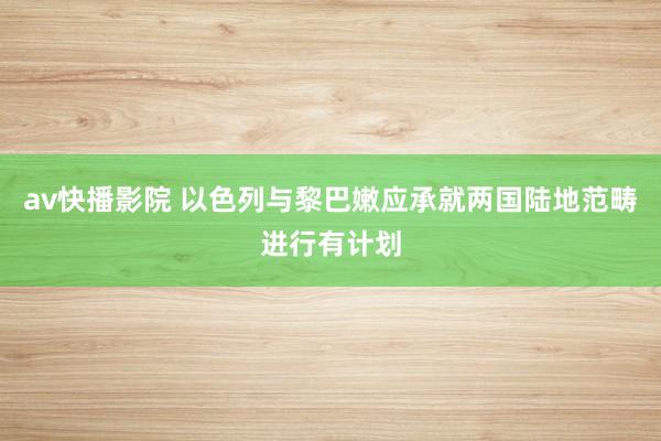 av快播影院 以色列与黎巴嫩应承就两国陆地范畴进行有计划