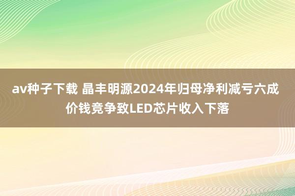 av种子下载 晶丰明源2024年归母净利减亏六成 价钱竞争致LED芯片收入下落