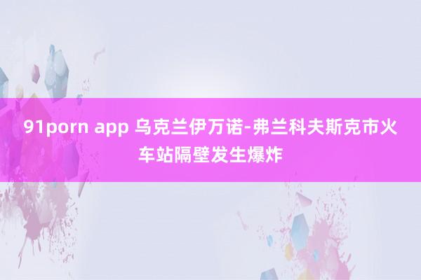 91porn app 乌克兰伊万诺-弗兰科夫斯克市火车站隔壁发生爆炸
