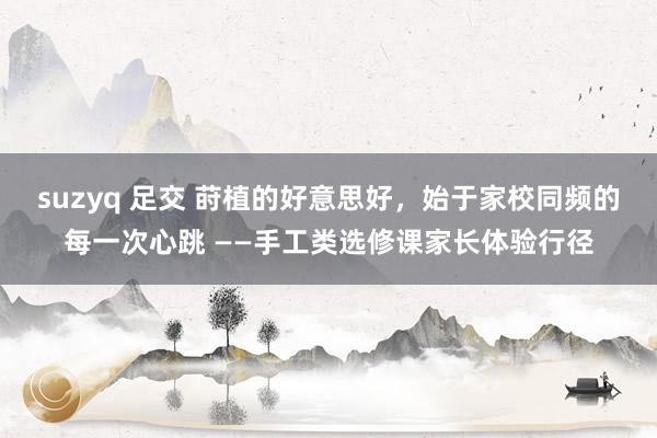 suzyq 足交 莳植的好意思好，始于家校同频的每一次心跳 ——手工类选修课家长体验行径