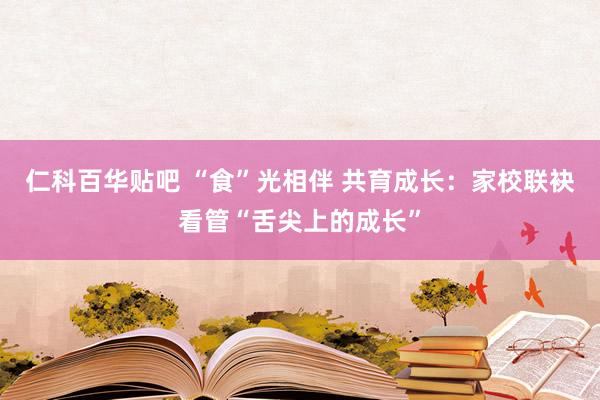 仁科百华贴吧 “食”光相伴 共育成长：家校联袂看管“舌尖上的成长”
