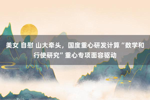 美女 自慰 山大牵头，国度重心研发计算“数学和行使研究”重心专项面容驱动