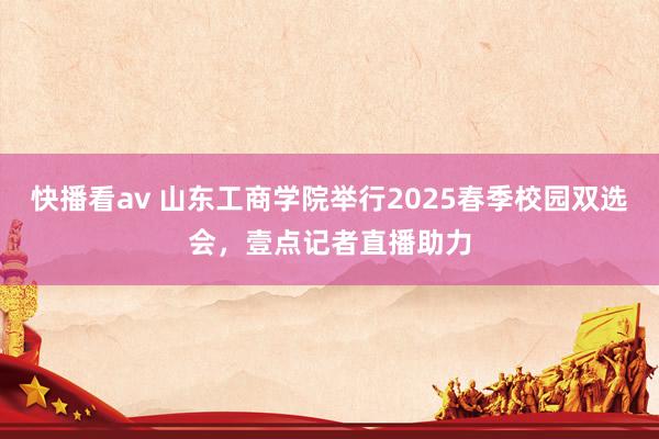 快播看av 山东工商学院举行2025春季校园双选会，壹点记者直播助力