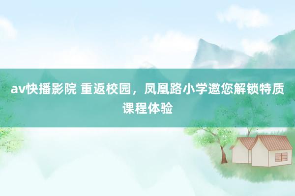 av快播影院 重返校园，凤凰路小学邀您解锁特质课程体验