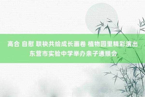 高合 自慰 联袂共绘成长画卷 植物园里精彩演出 东营市实验中学举办亲子通顺会