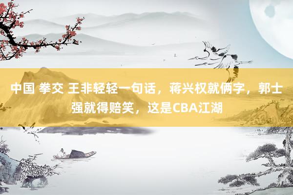 中国 拳交 王非轻轻一句话，蒋兴权就俩字，郭士强就得赔笑，这是CBA江湖
