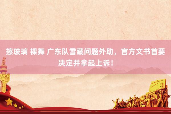 擦玻璃 裸舞 广东队雪藏问题外助，官方文书首要决定并拿起上诉！