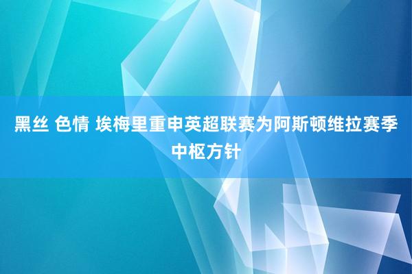 黑丝 色情 埃梅里重申英超联赛为阿斯顿维拉赛季中枢方针