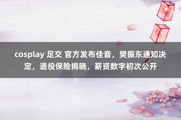 cosplay 足交 官方发布佳音，樊振东通知决定，退役保险揭晓，薪资数字初次公开