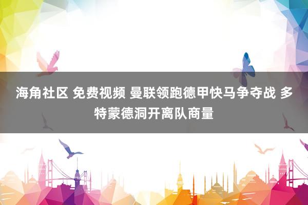 海角社区 免费视频 曼联领跑德甲快马争夺战 多特蒙德洞开离队商量