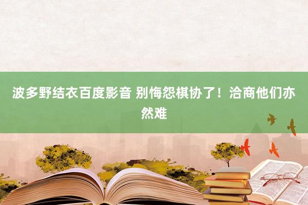 波多野结衣百度影音 别悔怨棋协了！洽商他们亦然难