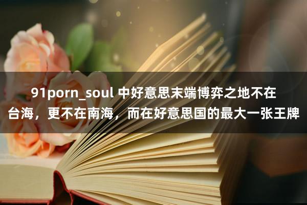 91porn_soul 中好意思末端博弈之地不在台海，更不在南海，而在好意思国的最大一张王牌