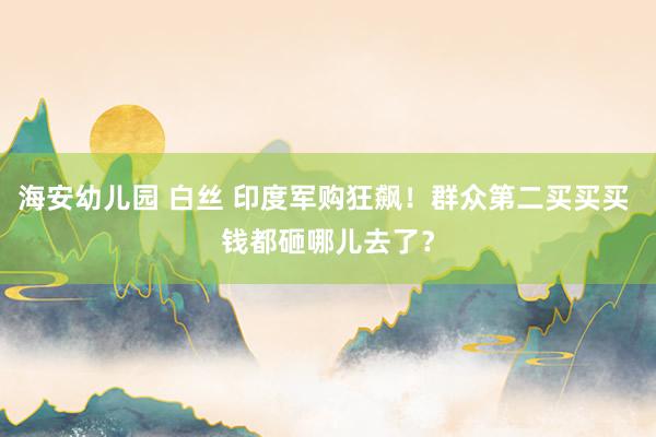 海安幼儿园 白丝 印度军购狂飙！群众第二买买买 钱都砸哪儿去了？
