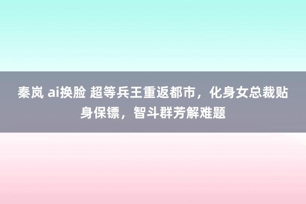 秦岚 ai换脸 超等兵王重返都市，化身女总裁贴身保镖，智斗群芳解难题