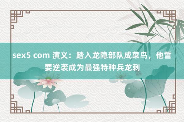 sex5 com 演义：踏入龙隐部队成菜鸟，他誓要逆袭成为最强特种兵龙刺