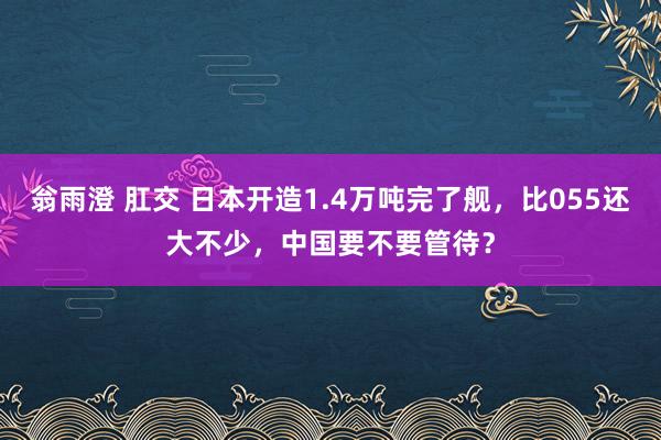 翁雨澄 肛交 日本开造1.4万吨完了舰，比055还大不少，中国要不要管待？