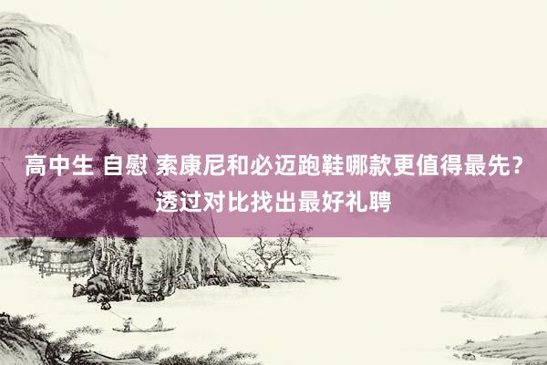 高中生 自慰 索康尼和必迈跑鞋哪款更值得最先？透过对比找出最好礼聘