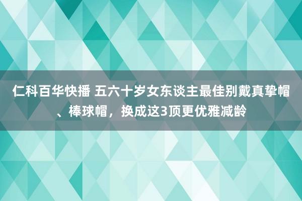 仁科百华快播 五六十岁女东谈主最佳别戴真挚帽、棒球帽，换成这3顶更优雅减龄