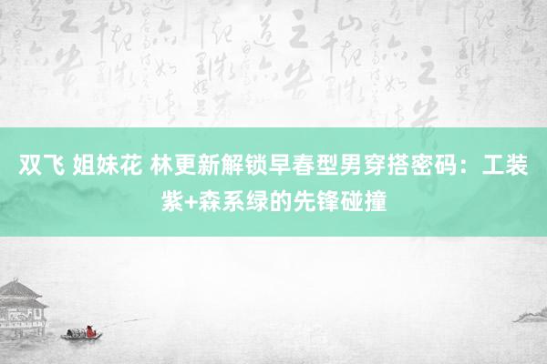 双飞 姐妹花 林更新解锁早春型男穿搭密码：工装紫+森系绿的先锋碰撞