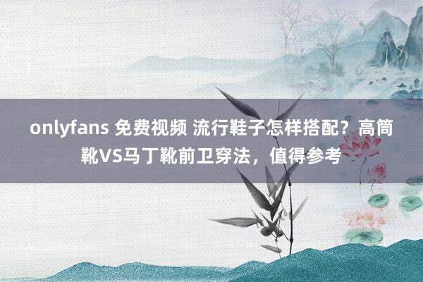 onlyfans 免费视频 流行鞋子怎样搭配？高筒靴VS马丁靴前卫穿法，值得参考