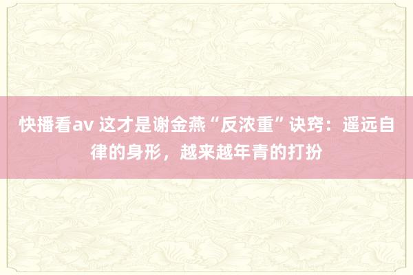 快播看av 这才是谢金燕“反浓重”诀窍：遥远自律的身形，越来越年青的打扮