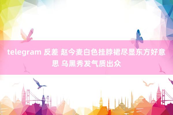 telegram 反差 赵今麦白色挂脖裙尽显东方好意思 乌黑秀发气质出众