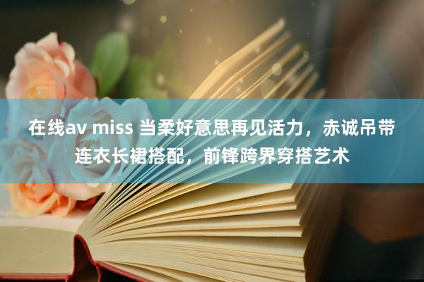 在线av miss 当柔好意思再见活力，赤诚吊带连衣长裙搭配，前锋跨界穿搭艺术