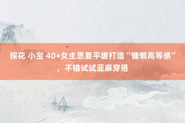 探花 小宝 40+女生思要平缓打造“慵懒高等感”，不错试试亚麻穿搭