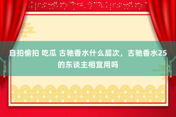 自拍偷拍 吃瓜 古驰香水什么层次，古驰香水25的东谈主相宜用吗