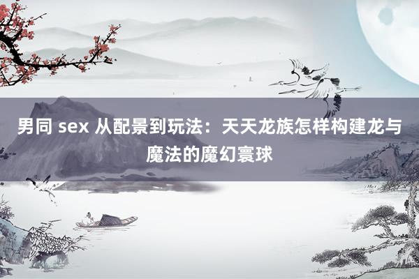 男同 sex 从配景到玩法：天天龙族怎样构建龙与魔法的魔幻寰球