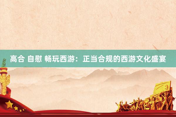 高合 自慰 畅玩西游：正当合规的西游文化盛宴