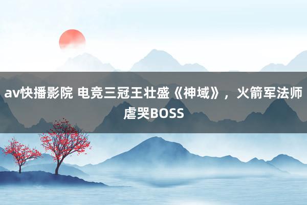 av快播影院 电竞三冠王壮盛《神域》，火箭军法师虐哭BOSS