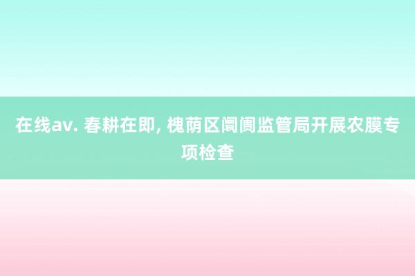 在线av. 春耕在即， 槐荫区阛阓监管局开展农膜专项检查