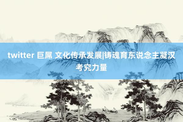 twitter 巨屌 文化传承发展|铸魂育东说念主凝汉考究力量