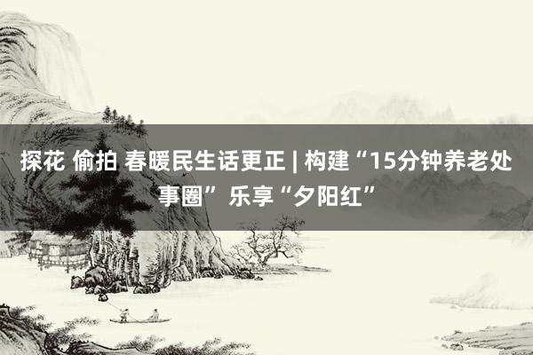 探花 偷拍 春暖民生话更正 | 构建“15分钟养老处事圈” 乐享“夕阳红”